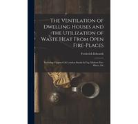 The Ventilation Of Dwelling Houses And The Utilization Of Waste Heat From Open Fire-Places: Including Chapters On London Smoke & Fog, Modern Fire-Plac
