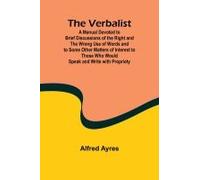 The Verbalist; A Manual Devoted To Brief Discussions Of The Right And The Wrong Use Of Words And To Some Other Matters Of Interest To Those Who Would Speak And Write With Propriety.