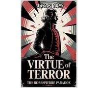 The Virtue of Terror: The Robespierre Paradox: A Revolutionary’s Path from Enlightenment to Execution