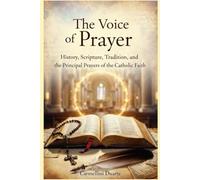 The Voice of Prayer History, Scripture, Tradition, and the Principal Prayers of the Catholic Faith