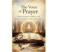 The Voice of Prayer History, Scripture, Tradition, and the Principal Prayers of the Catholic Faith