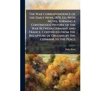 The War Correspondence of the Daily News, 1870, Ed. With Notes, Forming a Continuous History of the War Between Germany and France. Continued From the Recapture of Orleans by the Germans to the Peace