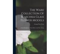 The Ware Collection Of Blaschka Glass Flower Models: A Short Description Of Their Makers And Their Making