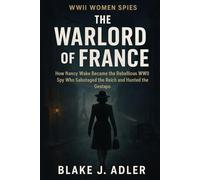 The Warlord of France: How Nancy Wake Became the Rebellious WWII Spy Who Sabotaged the Reich and Hunted the Gestapo