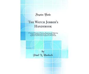 The Watch Jobber's Handybook: A Practical Manual on Cleaning, Repairing and Adjusting; Embracing Information on the Tools, Materials, Appliances and Processes Employed in Watchwork (Classic Reprint)