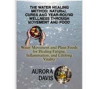 THE WATER HEALING METHOD: NATURAL CURES AND YEAR-ROUND WELLNESS THROUGH MOVEMENT AND FOOD: Water Movement and Plant Foods for Healing Fatigue, Inflammation, and Lifelong Vitality