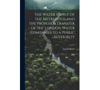 The Water Supply Of The Metropolis And The Proposed Transfer Of The London Water Companies To A Public Authority