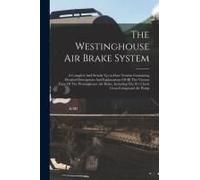 The Westinghouse Air Brake System; A Complete And Strictly Up-To-Date Treatise Containing Detailed Descriptions And Explanations Of All The Various Pa