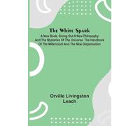The White Spark; A New Book, Giving Out a New Philosophy and the Mysteries of the Universe. The Handbook of the Millennium and the New Dispensation
