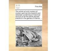 The Whole Art And Mystery Of Modern Gaming Fully Expos'd And Detected; Containing An Historical Account Of All The Secret Abuses Practis'd In The Games Of Chance, ...