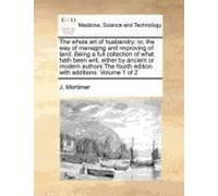 The Whole Art Of Husbandry: Or, The Way Of Managing And Improving Of Land. Being A Full Collection Of What Hath Been Writ, Either By Ancient Or Modern ... Fourth Edition With Additions. Volume 1 Of 2