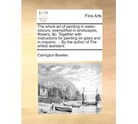The Whole Art Of Painting In Water-Colours; Exemplified In Landscapes, Flowers, &C. Together With Instructions For Painting On Glass And In Crayons: ... By The Author Of The Artists Assistant. Paperba