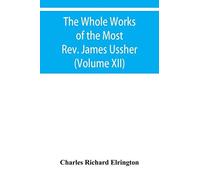 The Whole Works Of The Most Rev. James Ussher, Lord Archbishop Of Armagh, And Primate Of All Ireland Now For The First Time Collected With A Life Of The Author, And An Account Of His Writings (Volume 
