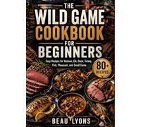 THE WILD GAME COOKBOOK FOR BEGINNERS: Easy Recipes For Venison, Elk, Duck, Turkey, Fish, Pheasant, And Small Game