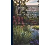 The Wild Garland; Or, Prose And Poetry Connected With English Wild Flowers: Intended As An Embellishment To The Study Of Botany