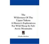 The Wilderness of the Upper Yukon: A Hunter's Explorations for Wild Sheep in Sub-Arctic Mountains Sheldon, Charles (Auteur)
