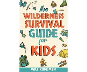 The Wilderness Survival Guide for Kids: How to Make Shelters, Build a Fire, Find Water, Forage for Food, Navigate, Administer First Aid, and Everything You Need to Survive and Thrive in the Wilderness