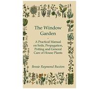 The Window Garden - A Practical Manual On Soils, Propagation, Potting And General Care Of House Plants