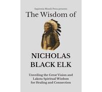 The Wisdom of Nicholas Black Elk: Unveiling the Great Vision and Lakota Spiritual Wisdom for Healing and Connection
