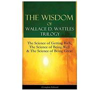 The Wisdom Of Wallace D. Wattles Trilogy: The Science Of Getting Rich, The Science Of Being Well & The Science Of Being Great (Complete Edition)