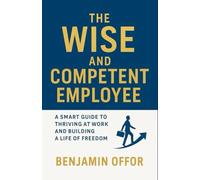 THE WISE AND COMPETENT EMPLOYEE: A SMART GUIDE TO THRIVING AT WORK AND BUILDING A LIFE OF FREEDOM