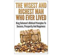 The Wisest And Richest Man Who Ever Lived: King Solomon's Biblical Principles To Success, Prosperity And Happiness