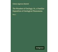 The Wonders of Geology; Or, a Familiar Exposition of Geological Phenomena: Vol. I