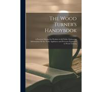 The Wood Turner's Handybook: A Practical Manual For Workers At The Lathe: Embracing Information On The Tools, Appliances And Processes Employed In