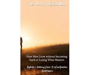 The Work of A Good Man,: How Men Grow without becoming hard or Losing What Matters