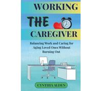 THE WORKING CAREGIVER: Balancing Work and Caring for Aging Loved Ones Without Burning Out