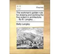 The Workman's Golden Rule For Drawing And Working The Five Orders In Architecture. ... By B. Langley, ...
