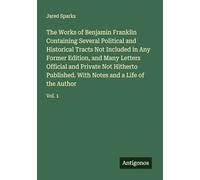 The Works of Benjamin Franklin Containing Several Political and Historical Tracts Not Included in Any Former Edition, and Many Letters Official and ... With Notes and a Life of the Author: Vol. 1