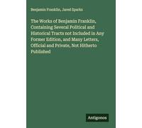 The Works of Benjamin Franklin, Containing Several Political and Historical Tracts not Included in Any Former Edition, and Many Letters, Official and Private, Not Hitherto Published