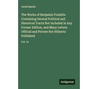 The Works of Benjamin Franklin Containing Several Political and Historical Tracts Not Included in Any Former Edition, and Many Letters Official and Private Not Hitherto Published: Vol. 10