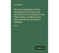 The Works of Benjamin Franklin Containing Several Political and Historical Tracts Not Included in Any Former Edition, and Many Letters Official and Private Not Hitherto Published: Vol. 10