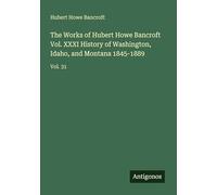 The Works of Hubert Howe Bancroft Vol. XXXI History of Washington, Idaho, and Montana 1845-1889: Vol. 31
