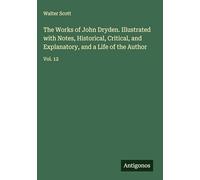 The Works of John Dryden. Illustrated with Notes, Historical, Critical, and Explanatory, and a Life of the Author: Vol. 12