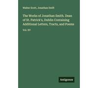 The Works of Jonathan Smith. Dean of St. Patrick's, Dublin Containing Additional Letters, Tracts, and Poems: Vol. XV
