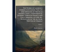 The Works of Laurence Sterne; Containing The Life and Opinions of Tristram Shandy, Gent.; A Sentimental Journey Through France and Italy; Sermons, ... With A Life of the Author, Written by Himself