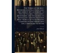 The Works Of The Most Reverend John Tillotson, Lord Archbishop Of Canterbury. In Twelve Volumes, Containing 254 Sermons And Discourses On Several Occassions; Together With The Rule Of Faith; Prayers C