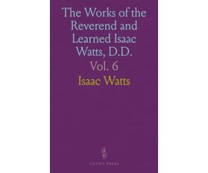 The Works of the Reverend and Learned Isaac Watts, D.D.: Containing, besides his sermons, and Essays on Miscellaneous Subjects, Several Additional Pieces, Selected from His Manuscripts