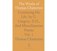 The Works of Thomas Chatterton: Containing His Life, by G. Gregory, D.D., And Miscellaneous Poems