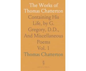 The Works of Thomas Chatterton: Containing His Life, by G. Gregory, D.D., And Miscellaneous Poems