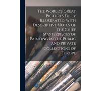 The World's Great Pictures Fully Illustrated, With Descriptive Notes Of The Chief Masterpieces Of Painting In The Public And Private Collections Of Eu