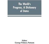 The worlds progress a dictionary of dates being a chronological and alphabetical record of all essential facts in the progress of society from the creatio George Palmer Editor PutnamGeorge Palmer Edit