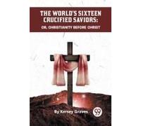 The World's Sixteen Crucified Saviors Or, Christianity Before Christ