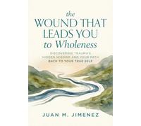 The Wound That Leads You To Wholeness: Discovering trauma's hidden wisdom and your path back to your true self