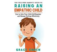 The Yell-Free Parent's Guide To Raising An Empathic Child: How To Help Your Child Self-Regulate And Manage Feelings Effectively