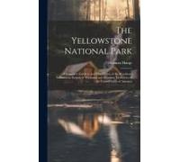 The Yellowstone National Park: A Complete Guide To And Description Of The Wondrous Yellowstone Region Of Wyoming And Montana Territories Of The Unite