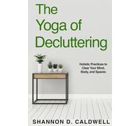 The Yoga of Decluttering: Holistic Practices to Clear Your Mind, Body, and Spaces